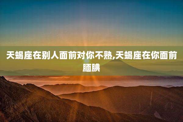 天蝎座在别人面前对你不熟,天蝎座在你面前腼腆