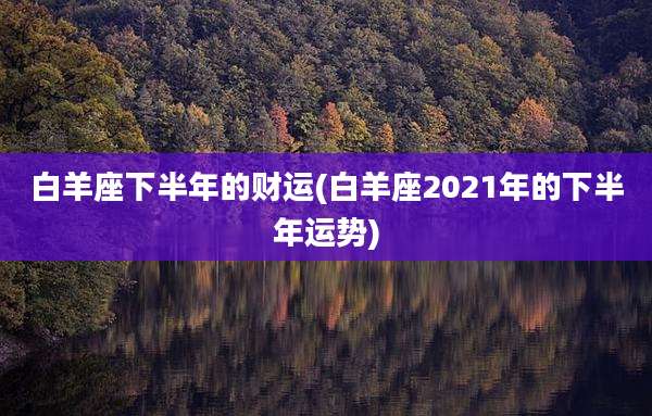 白羊座下半年的财运(白羊座2021年的下半年运势)