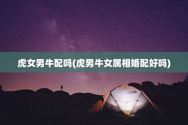 虎女男牛配吗(虎男牛女属相婚配好吗)