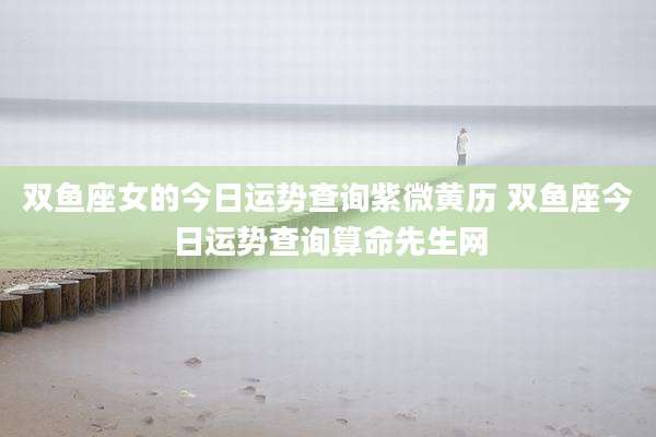 双鱼座女的今日运势查询紫微黄历 双鱼座今日运势查询算命先生网