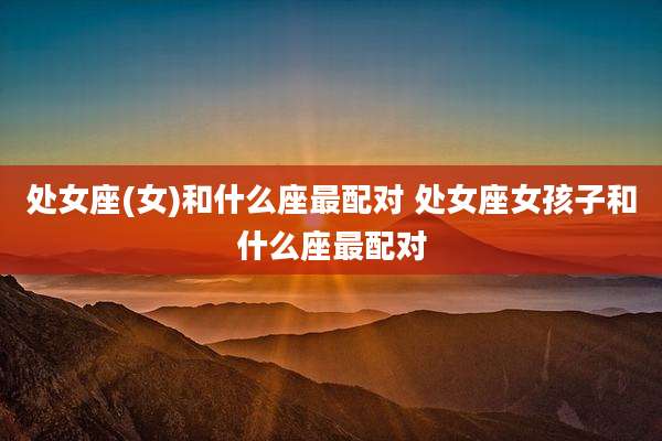 处女座(女)和什么座最配对 处女座女孩子和什么座最配对