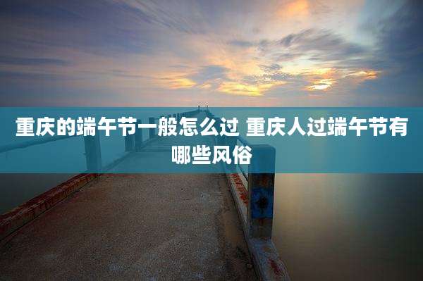 重庆的端午节一般怎么过 重庆人过端午节有哪些风俗