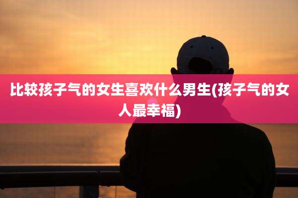 比较孩子气的女生喜欢什么男生(孩子气的女人最幸福)