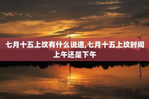七月十五上坟有什么说道,七月十五上坟时间上午还是下午
