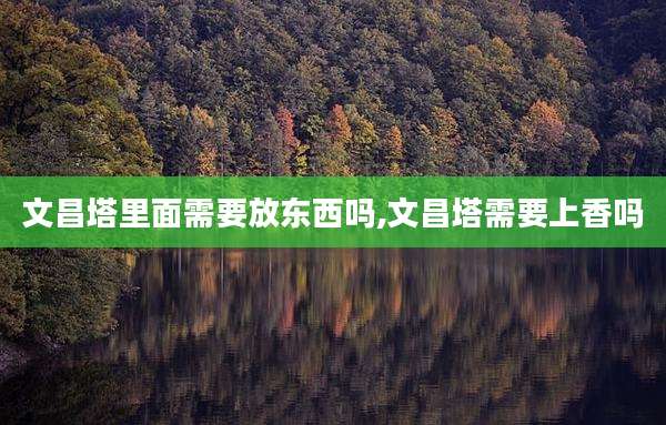 文昌塔里面需要放东西吗,文昌塔需要上香吗
