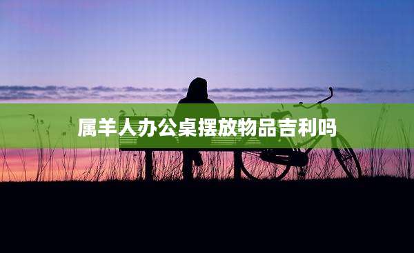 属羊人办公桌摆放物品吉利吗