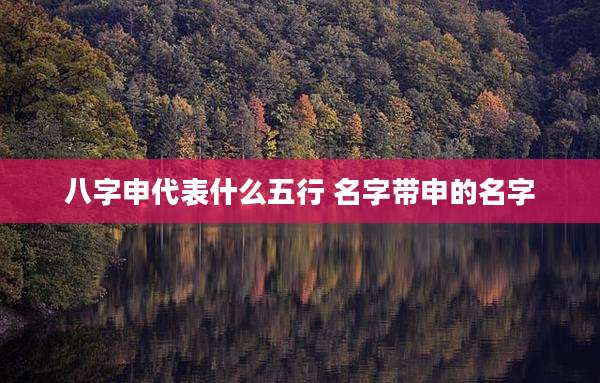 八字申代表什么五行 名字带申的名字
