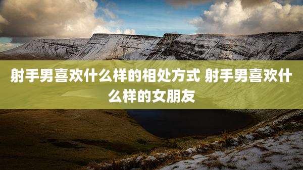 射手男喜欢什么样的相处方式 射手男喜欢什么样的女朋友