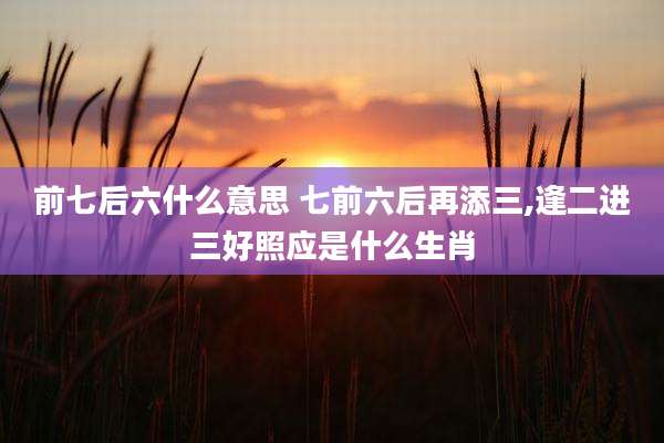 前七后六什么意思 七前六后再添三,逢二进三好照应是什么生肖