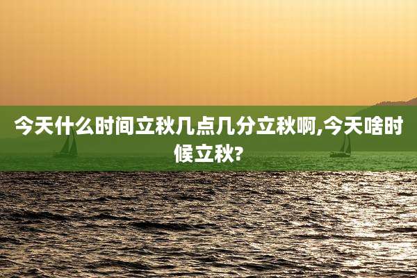 今天什么时间立秋几点几分立秋啊,今天啥时候立秋?