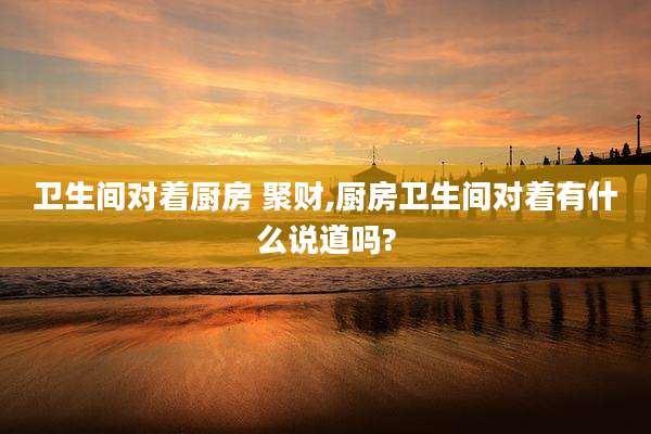 卫生间对着厨房 聚财,厨房卫生间对着有什么说道吗?