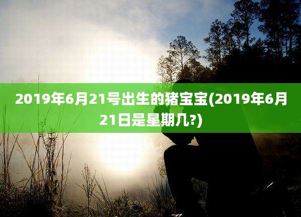 2019年6月21号出生的猪宝宝(2019年6月21日是星期几?)