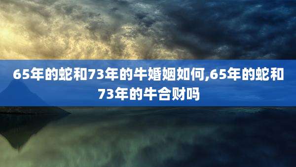 65年的蛇和73年的牛婚姻如何,65年的蛇和73年的牛合财吗