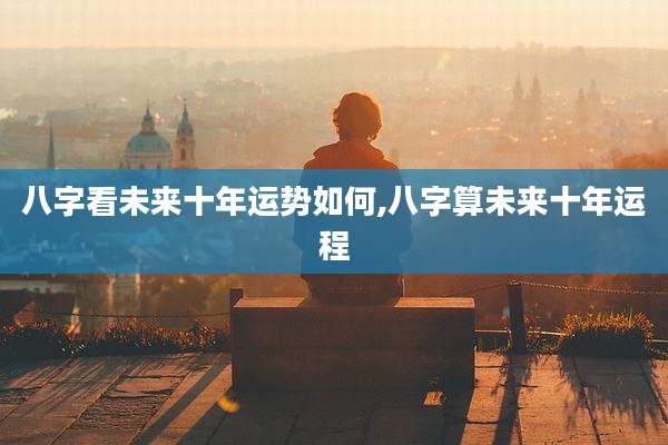 八字看未来十年运势如何,八字算未来十年运程