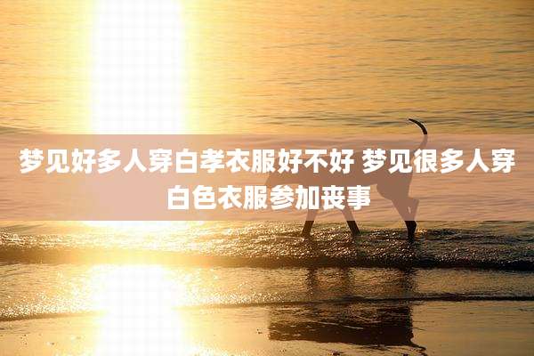 梦见好多人穿白孝衣服好不好 梦见很多人穿白色衣服参加丧事