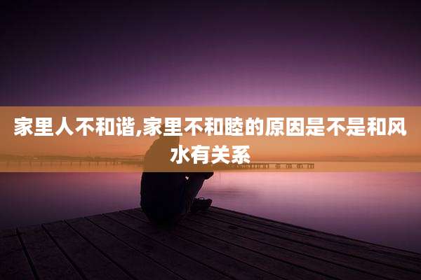 家里人不和谐,家里不和睦的原因是不是和风水有关系