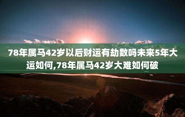 78年属马42岁以后财运有劫数吗未来5年大运如何,78年属马42岁大难如何破