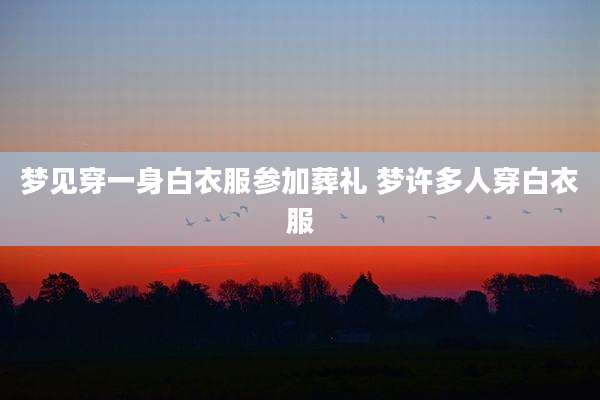 梦见穿一身白衣服参加葬礼 梦许多人穿白衣服