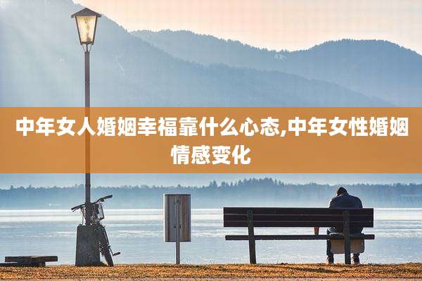 中年女人婚姻幸福靠什么心态,中年女性婚姻情感变化