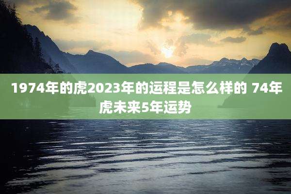 1974年的虎2023年的运程是怎么样的 74年虎未来5年运势