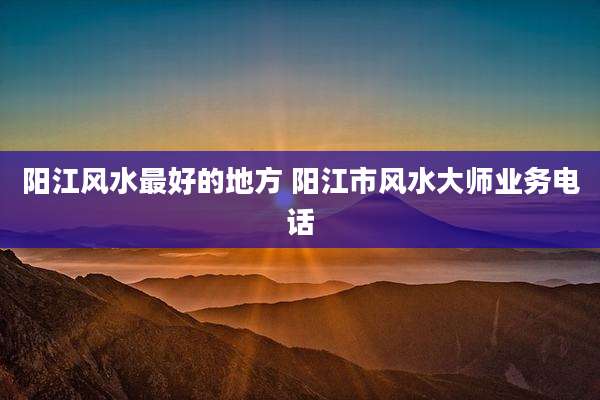阳江风水最好的地方 阳江市风水大师业务电话