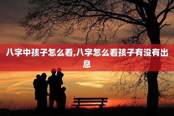 八字中孩子怎么看,八字怎么看孩子有没有出息