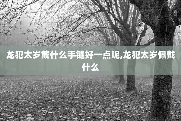 龙犯太岁戴什么手链好一点呢,龙犯太岁佩戴什么