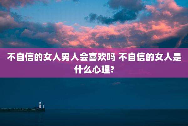 不自信的女人男人会喜欢吗 不自信的女人是什么心理?
