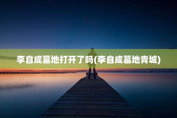 李自成墓地打开了吗(李自成墓地青城)