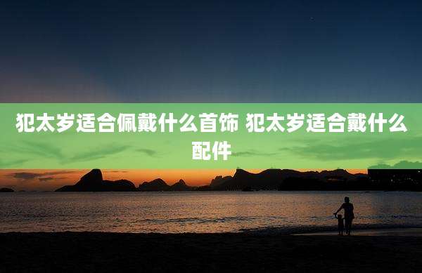 犯太岁适合佩戴什么首饰 犯太岁适合戴什么配件