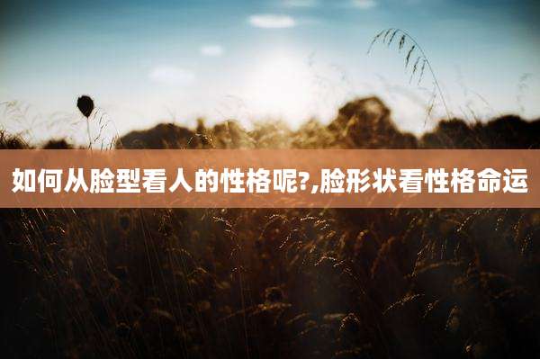 如何从脸型看人的性格呢?,脸形状看性格命运