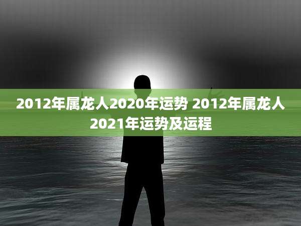 2012年属龙人2020年运势 2012年属龙人2021年运势及运程