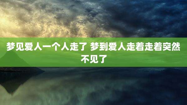 梦见爱人一个人走了 梦到爱人走着走着突然不见了
