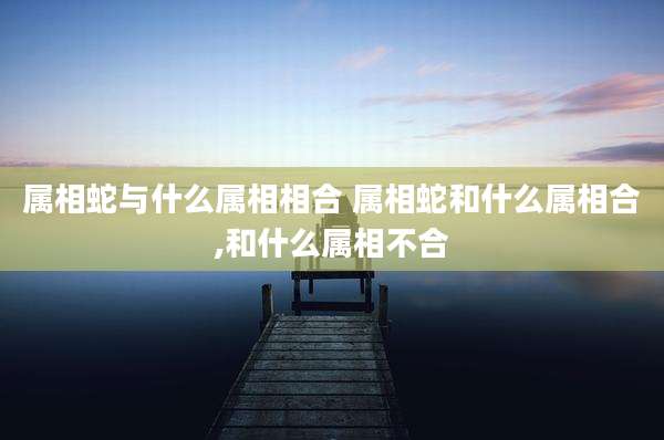属相蛇与什么属相相合 属相蛇和什么属相合,和什么属相不合