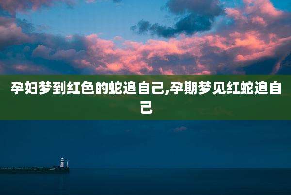孕妇梦到红色的蛇追自己,孕期梦见红蛇追自己