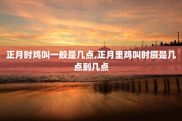 正月时鸡叫一般是几点,正月里鸡叫时辰是几点到几点