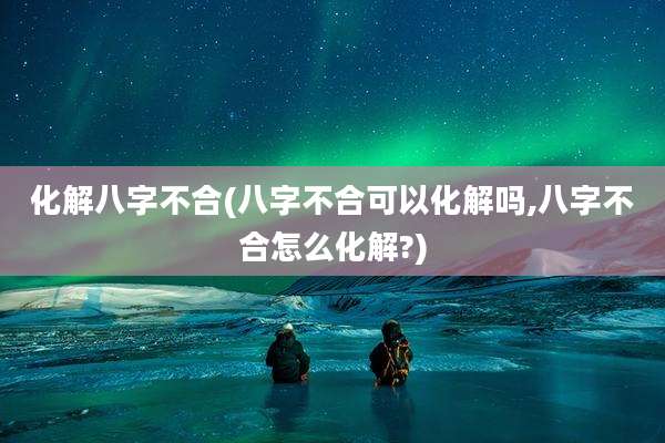 化解八字不合(八字不合可以化解吗,八字不合怎么化解?)