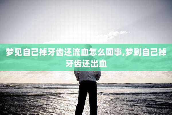 梦见自己掉牙齿还流血怎么回事,梦到自己掉牙齿还出血