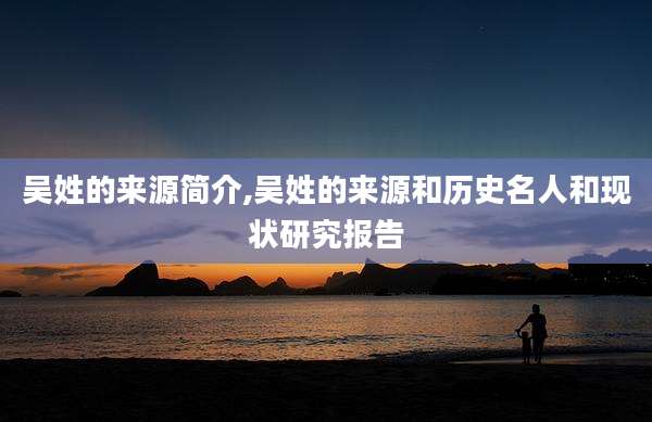 吴姓的来源简介,吴姓的来源和历史名人和现状研究报告
