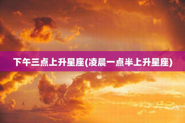 下午三点上升星座(凌晨一点半上升星座)