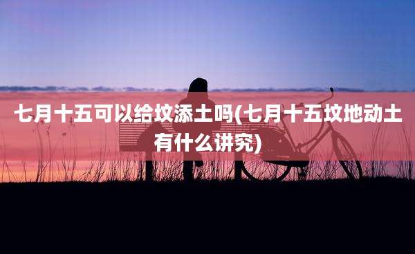 七月十五可以给坟添土吗(七月十五坟地动土有什么讲究)