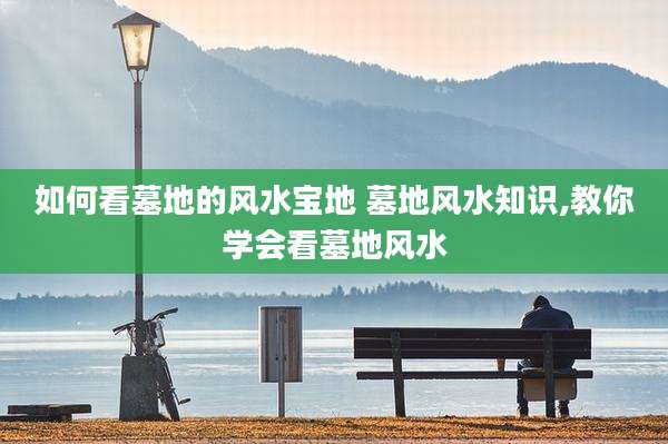 如何看墓地的风水宝地 墓地风水知识,教你学会看墓地风水