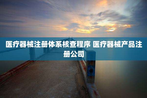 医疗器械注册体系核查程序 医疗器械产品注册公司