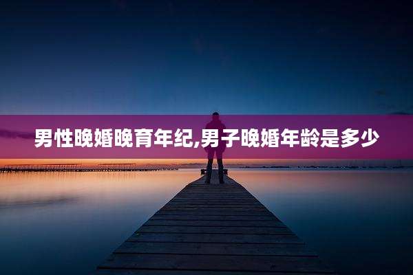 男性晚婚晚育年纪,男子晚婚年龄是多少