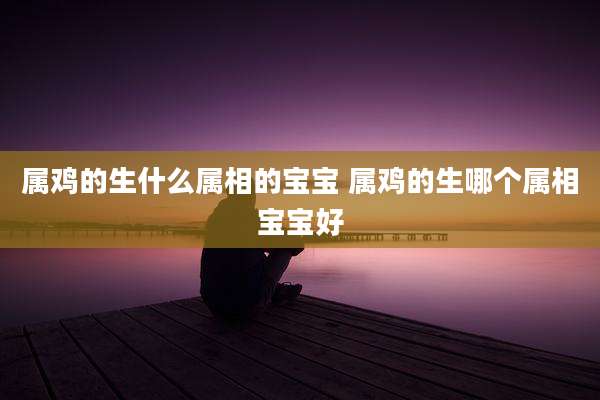 属鸡的生什么属相的宝宝 属鸡的生哪个属相宝宝好