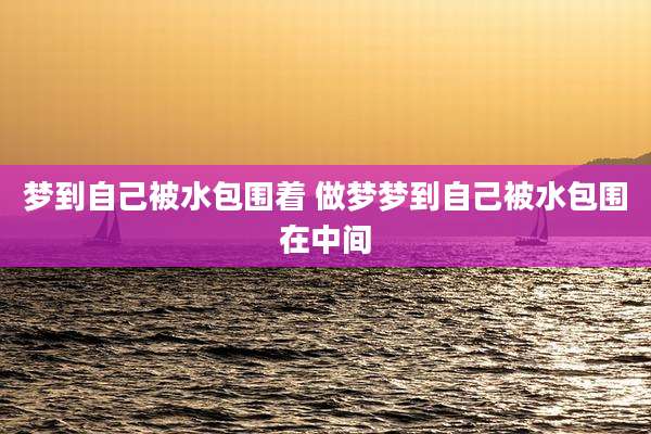 梦到自己被水包围着 做梦梦到自己被水包围在中间