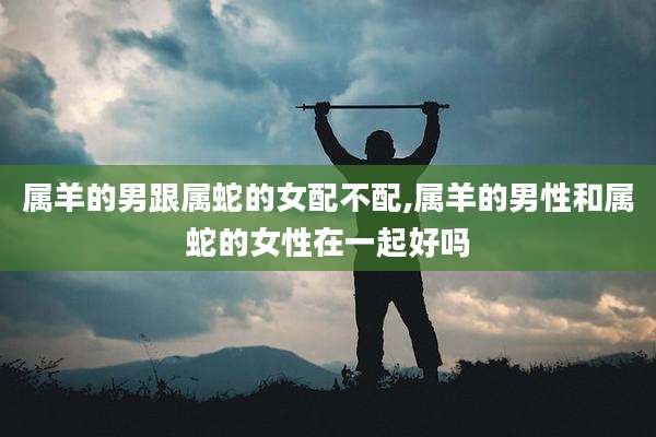 属羊的男跟属蛇的女配不配,属羊的男性和属蛇的女性在一起好吗