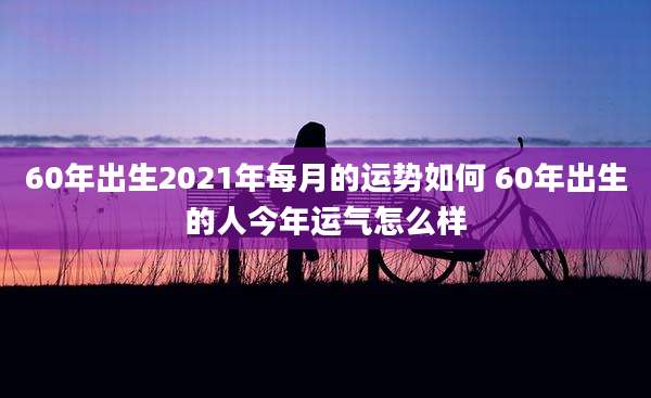 60年出生2021年每月的运势如何 60年出生的人今年运气怎么样