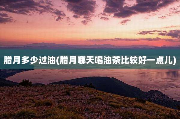 腊月多少过油(腊月哪天喝油茶比较好一点儿)
