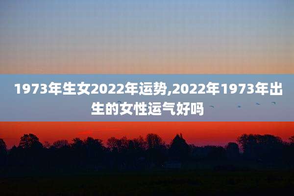 1973年生女2022年运势,2022年1973年出生的女性运气好吗